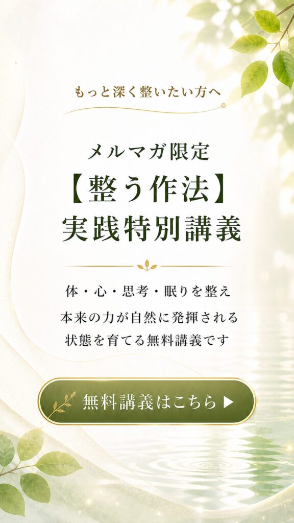 もっと深く整いたい方へ

メルマガ限定
【整う作法】実践特別講義

体・心・思考・眠りを整え、
本来の力が自然に発揮される状態を育てる無料講義です

無料講義はこちら
